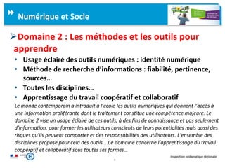 4
Inspection pédagogique régionale
Domaine 2 : Les méthodes et les outils pour
apprendre
• Usage éclairé des outils numériques : identité numérique
• Méthode de recherche d’informations : fiabilité, pertinence,
sources…
• Toutes les disciplines…
• Apprentissage du travail coopératif et collaboratif
Le monde contemporain a introduit à l’école les outils numériques qui donnent l’accès à
une information proliférante dont le traitement constitue une compétence majeure. Le
domaine 2 vise un usage éclairé de ces outils, à des fins de connaissance et pas seulement
d’information, pour former les utilisateurs conscients de leurs potentialités mais aussi des
risques qu’ils peuvent comporter et des responsabilités des utilisateurs. L’ensemble des
disciplines propose pour cela des outils… Ce domaine concerne l’apprentissage du travail
coopératif et collaboratif sous toutes ses formes…
Numérique et Socle
 