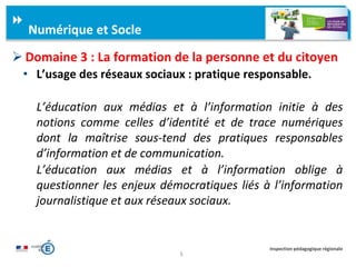 5
Inspection pédagogique régionale
 Domaine 3 : La formation de la personne et du citoyen
• L’usage des réseaux sociaux : pratique responsable.
L’éducation aux médias et à l’information initie à des
notions comme celles d’identité et de trace numériques
dont la maîtrise sous-tend des pratiques responsables
d’information et de communication.
L’éducation aux médias et à l’information oblige à
questionner les enjeux démocratiques liés à l’information
journalistique et aux réseaux sociaux.
Numérique et Socle
 