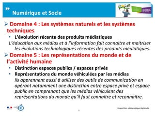 6
Inspection pédagogique régionale
 Domaine 4 : Les systèmes naturels et les systèmes
techniques
• L’évolution récente des produits médiatiques
L’éducation aux médias et à l’information fait connaitre et maitriser
les évolutions technologiques récentes des produits médiatiques.
 Domaine 5 : Les représentations du monde et de
l’activité humaine
• Distinction espaces publics / espaces privés
• Représentations du monde véhiculées par les médias
Ils apprennent aussi à utiliser des outils de communication en
opérant notamment une distinction entre espace privé et espace
public en comprenant que les médias véhiculent des
représentations du monde qu’il faut connaitre et reconnaitre.
Numérique et Socle
 