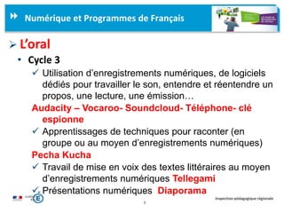 8
Inspection pédagogique régionale
Numérique et Programmes de Français
 L’oral
• Cycle 3
 Utilisation d’enregistrements numériques, de logiciels
dédiés pour travailler le son, entendre et réentendre un
propos, une lecture, une émission…
Audacity – Vocaroo- Soundcloud- Téléphone- clé
espionne
 Apprentissages de techniques pour raconter (en
groupe ou au moyen d’enregistrements numériques)
Pecha Kucha
 Travail de mise en voix des textes littéraires au moyen
d’enregistrements numériques Tellegami
 Présentations numériques Diaporama
 