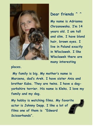 -102235-606425Dear friends ^ ^ <br />My name is Adrianna Chrzanowska. I’m 14 years old. I am tall and slim. I have blond hair, brown eyes. I live in Poland exactly in Wloclawek. I like Wloclawek there are many interesting places. <br /> My family is big. My mother’s name is Marzena, dad’s Arek. I have sister Ania and brother Kuba. They are twins. I have a dog-yorkshire terrier. His name is Kleks. I love my family and my dog.  <br />4598670120015My hobby is watching films. My favorite actor is Johnny Depp. I like a lot of films one of them is  “Edward Scissorhands”. <br />