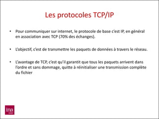 Les protocoles TCP/IP
• Pour communiquer sur internet, le protocole de base c’est IP, en général
  en association avec TCP (70% des échanges).

• L’objectif, c’est de transmettre les paquets de données à travers le réseau.

• L’avantage de TCP, c’est qu’il garantit que tous les paquets arrivent dans
  l’ordre et sans dommage, quitte à réinitialiser une transmission complète
  du fichier
 