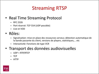Streaming RTSP
• Real Time Streaming Protocol
  – RFC 2326
  – Port réservé: TCP 554 (UDP possible)
  – Live et VOD

• Rôles:
  – Signalisation: mise en place des ressources serveur, détection automatique de
    la bande passante du client, versions de players, statistiques,… etc
  – Interactivité: Fonctions de type VCR

• Transport des données audiovisuelles
  – UDP + RTP/RTCP
  – TCP
  – HTTP
 
