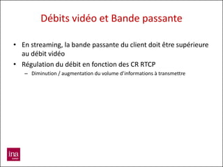 Débits vidéo et Bande passante

• En streaming, la bande passante du client doit être supérieure
  au débit vidéo
• Régulation du débit en fonction des CR RTCP
   – Diminution / augmentation du volume d’informations à transmettre
 