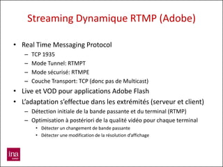 Streaming Dynamique RTMP (Adobe)

• Real Time Messaging Protocol
   –   TCP 1935
   –   Mode Tunnel: RTMPT
   –   Mode sécurisé: RTMPE
   –   Couche Transport: TCP (donc pas de Multicast)
• Live et VOD pour applications Adobe Flash
• L’adaptation s’effectue dans les extrémités (serveur et client)
   – Détection initiale de la bande passante et du terminal (RTMP)
   – Optimisation à postériori de la qualité vidéo pour chaque terminal
        • Détecter un changement de bande passante
        • Détecter une modification de la résolution d’affichage
 