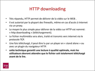 HTTP downloading
• Très répandu, HTTP permet de délivrer de la vidéo sur le WEB .
• Il est autorisé par la plupart des firewalls, même en cas d’accès à Internet
  via un proxy.
• Le moyen le plus simple pour délivrer de la vidéo sur HTTP est nommé:
  « http downloading » (téléchargement).
• Le fichier multimédia sera alors, traité et transmis vers internet via le
  protocole TCP.
• Une fois téléchargé, il peut être lu par un player en « stand alone » ou
  avec un plugin du navigateur HTTP.
• cette technique garantit une lecture à qualité optimale, mais les
  utilisateurs devront attendre que le fichier soit totalement téléchargé
  avant de le lire.
 