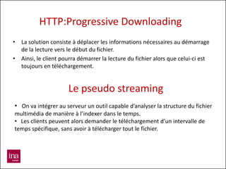 HTTP:Progressive Downloading
• La solution consiste à déplacer les informations nécessaires au démarrage
  de la lecture vers le début du fichier.
• Ainsi, le client pourra démarrer la lecture du fichier alors que celui-ci est
  toujours en téléchargement.


                      Le pseudo streaming
• On va intégrer au serveur un outil capable d’analyser la structure du fichier
multimédia de manière à l’indexer dans le temps.
• Les clients peuvent alors demander le téléchargement d’un intervalle de
temps spécifique, sans avoir à télécharger tout le fichier.
 