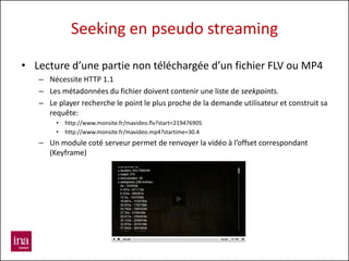 Seeking en pseudo streaming

• Lecture d’une partie non téléchargée d’un fichier FLV ou MP4
   – Nécessite HTTP 1.1
   – Les métadonnées du fichier doivent contenir une liste de seekpoints.
   – Le player recherche le point le plus proche de la demande utilisateur et construit sa
     requête:
        •   http://www.monsite.fr/mavideo.flv?start=219476905
        •   http://www.monsite.fr/mavideo.mp4?startime=30.4
   – Un module coté serveur permet de renvoyer la vidéo à l’offset correspondant
     (Keyframe)
 