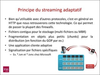 Principe du streaming adaptatif
• Bien qu’utilisable avec d’autres protocoles, c’est en général en
  HTTP que nous retrouverons cette technologie. Ce qui permet
  de passer la plupart des firewalls.
• Fichiers contigus pour le stockage (multi-fichiers ou MBR)
• Fragmentation en objets plus petits (chunks) pour la
  distribution (en fonction du GOP par ex.)
• Une application cliente adaptive
• Signalisation par fichiers spécifiques
   – Ex. *.ism et *.ismc chez Microsoft
 