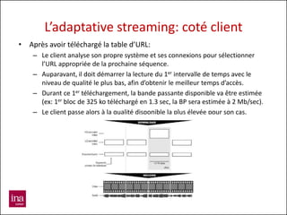 L’adaptative streaming: coté client
• Après avoir téléchargé la table d’URL:
    – Le client analyse son propre système et ses connexions pour sélectionner
      l’URL appropriée de la prochaine séquence.
    – Auparavant, il doit démarrer la lecture du 1er intervalle de temps avec le
      niveau de qualité le plus bas, afin d’obtenir le meilleur temps d’accès.
    – Durant ce 1er téléchargement, la bande passante disponible va être estimée
      (ex: 1er bloc de 325 ko téléchargé en 1.3 sec, la BP sera estimée à 2 Mb/sec).
    – Le client passe alors à la qualité disponible la plus élevée pour son cas.
 