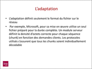 L’adaptation

• L’adaptation définit seulement le format du fichier sur le
  réseau
• Par exemple, Microsoft, pour sa mise en œuvre utilise un seul
  fichier préparé pour la durée complète. Un module serveur
  définit la densité d’octets correcte pour chaque séquence
  (chunk) en fonction des demandes clients. Les protocoles
  utilisés s’assurent que tous les chunks soient individuellement
  décodable
 