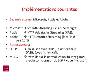 Implémentations courantes
• 3 grands acteurs: Microsoft, Apple et Adobe.

• Microsoft  Smooth Streaming + client Silverlight.
• Apple      HTTP Adaptative Streaming (HAS).
• Adobe      HTTP Dynamic Streaming (lect Flash
      vers 10.1)
• Autres acteurs:
• 3GPP       en liaison avec l’OIPF, ils ont défini le
              DASH, (avec fichier XML).
• MPEG       travaille sur la normalisation du Mpeg DASH
              avec la collaboration du 3GPP et de Microsoft.
 