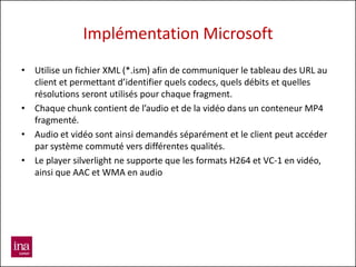 Implémentation Microsoft
• Utilise un fichier XML (*.ism) afin de communiquer le tableau des URL au
  client et permettant d’identifier quels codecs, quels débits et quelles
  résolutions seront utilisés pour chaque fragment.
• Chaque chunk contient de l’audio et de la vidéo dans un conteneur MP4
  fragmenté.
• Audio et vidéo sont ainsi demandés séparément et le client peut accéder
  par système commuté vers différentes qualités.
• Le player silverlight ne supporte que les formats H264 et VC-1 en vidéo,
  ainsi que AAC et WMA en audio
 