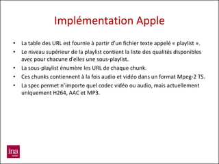 Implémentation Apple
• La table des URL est fournie à partir d’un fichier texte appelé « playlist ».
• Le niveau supérieur de la playlist contient la liste des qualités disponibles
  avec pour chacune d’elles une sous-playlist.
• La sous-playlist énumère les URL de chaque chunk.
• Ces chunks contiennent à la fois audio et vidéo dans un format Mpeg-2 TS.
• La spec permet n’importe quel codec vidéo ou audio, mais actuellement
  uniquement H264, AAC et MP3.
 
