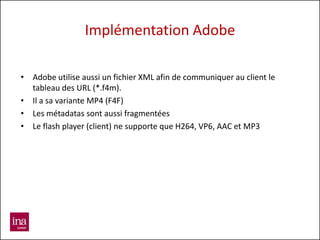 Implémentation Adobe

• Adobe utilise aussi un fichier XML afin de communiquer au client le
  tableau des URL (*.f4m).
• Il a sa variante MP4 (F4F)
• Les métadatas sont aussi fragmentées
• Le flash player (client) ne supporte que H264, VP6, AAC et MP3
 