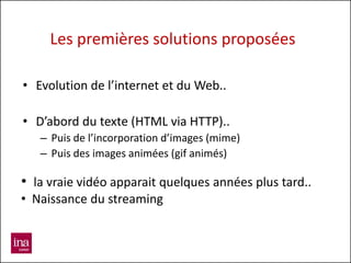 Les premières solutions proposées

• Evolution de l’internet et du Web..

• D’abord du texte (HTML via HTTP)..
   – Puis de l’incorporation d’images (mime)
   – Puis des images animées (gif animés)

• la vraie vidéo apparait quelques années plus tard..
• Naissance du streaming
 
