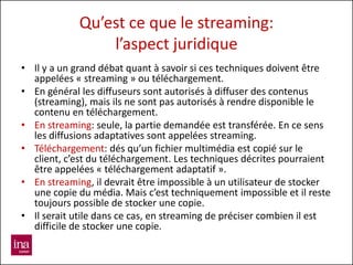 Qu’est ce que le streaming:
                 l’aspect juridique
• Il y a un grand débat quant à savoir si ces techniques doivent être
  appelées « streaming » ou téléchargement.
• En général les diffuseurs sont autorisés à diffuser des contenus
  (streaming), mais ils ne sont pas autorisés à rendre disponible le
  contenu en téléchargement.
• En streaming: seule, la partie demandée est transférée. En ce sens
  les diffusions adaptatives sont appelées streaming.
• Téléchargement: dés qu’un fichier multimédia est copié sur le
  client, c’est du téléchargement. Les techniques décrites pourraient
  être appelées « téléchargement adaptatif ».
• En streaming, il devrait être impossible à un utilisateur de stocker
  une copie du média. Mais c’est techniquement impossible et il reste
  toujours possible de stocker une copie.
• Il serait utile dans ce cas, en streaming de préciser combien il est
  difficile de stocker une copie.
 