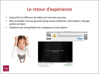 Le retour d’expérience
•   Aujourd’hui la diffusion de vidéos est monnaie courante..
•   Mais la fluidité n’est pas garantie (longs temps d’attentes, interruptions, blocage
    partiel ou total).
•   Problèmes de compatibilité des navigateurs et des players
 