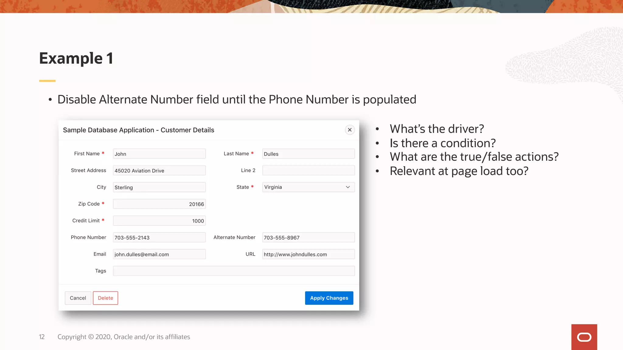 Copyright © 2020, Oracle and/or its affiliates12 • Disable Alternate Number field until the Phone Number is populated Example 1 • What’s the driver? • Is there a condition? • What are the true/false actions? • Relevant at page load too? 