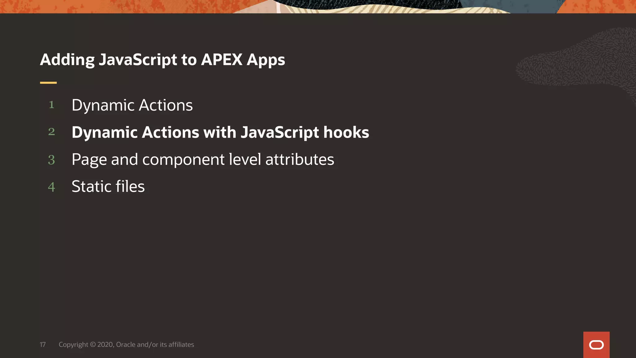 Copyright © 2020, Oracle and/or its affiliates17 4 3 2 1 Static files Page and component level attributes Dynamic Actions with JavaScript hooks Dynamic Actions Adding JavaScript to APEX Apps 