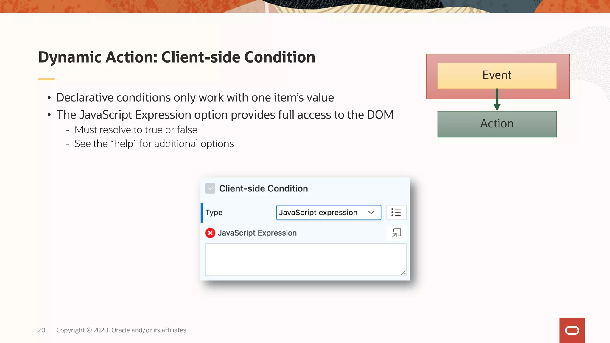 Copyright © 2020, Oracle and/or its affiliates20 • Declarative conditions only work with one item’s value • The JavaScript Expression option provides full access to the DOM - Must resolve to true or false - See the “help” for additional options Dynamic Action: Client-side Condition Action Event 