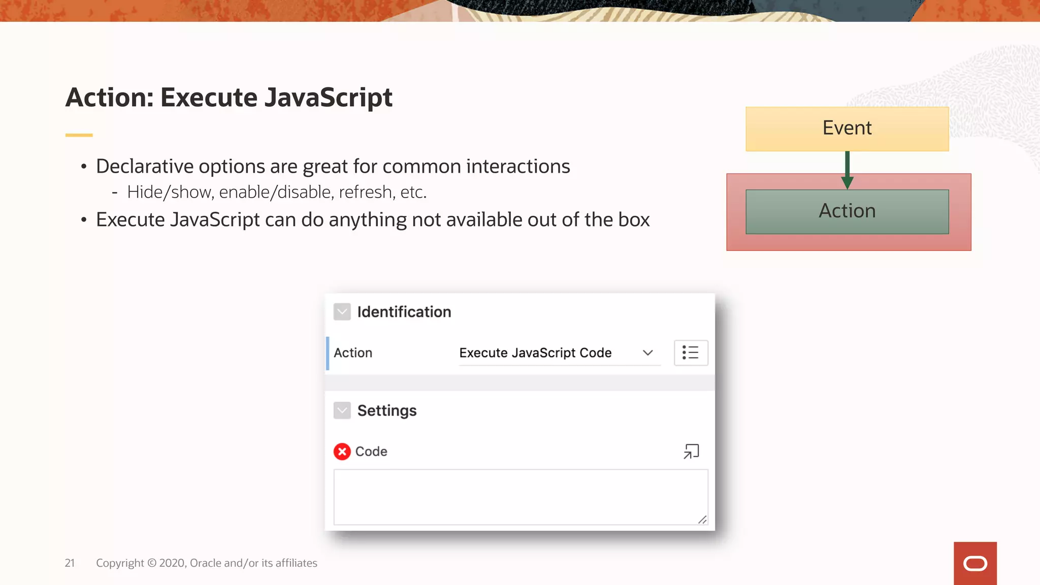 Copyright © 2020, Oracle and/or its affiliates21 • Declarative options are great for common interactions - Hide/show, enable/disable, refresh, etc. • Execute JavaScript can do anything not available out of the box Action: Execute JavaScript Action Event 