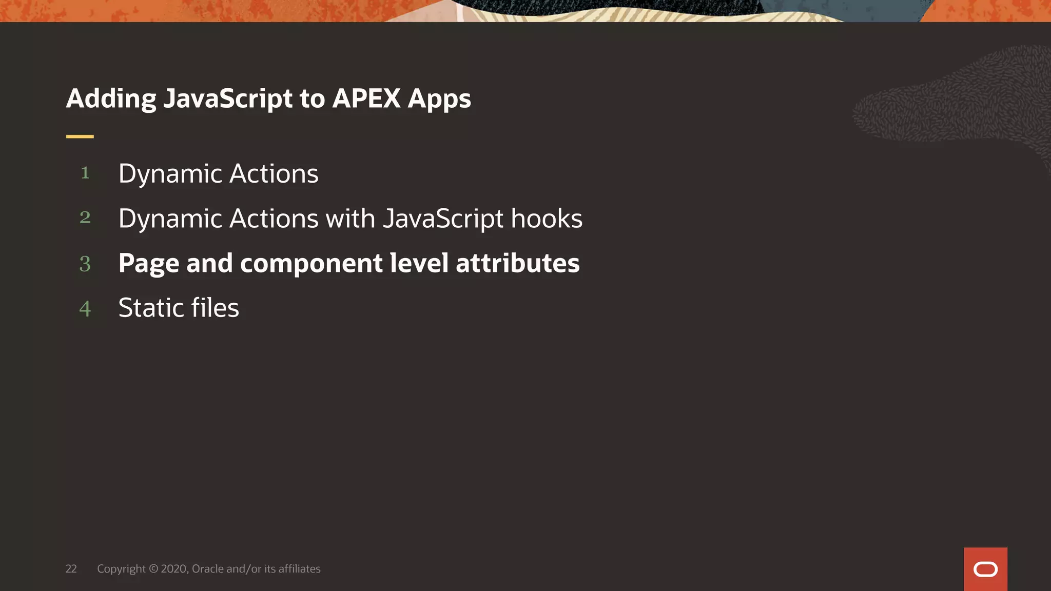 Copyright © 2020, Oracle and/or its affiliates22 4 3 2 1 Static files Page and component level attributes Dynamic Actions with JavaScript hooks Dynamic Actions Adding JavaScript to APEX Apps 