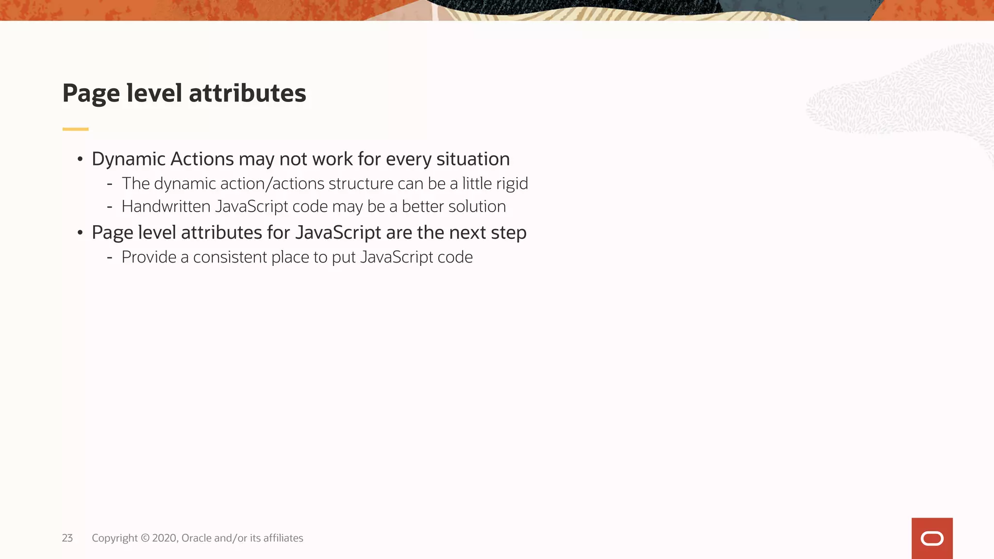Copyright © 2020, Oracle and/or its affiliates23 • Dynamic Actions may not work for every situation - The dynamic action/actions structure can be a little rigid - Handwritten JavaScript code may be a better solution • Page level attributes for JavaScript are the next step - Provide a consistent place to put JavaScript code Page level attributes 
