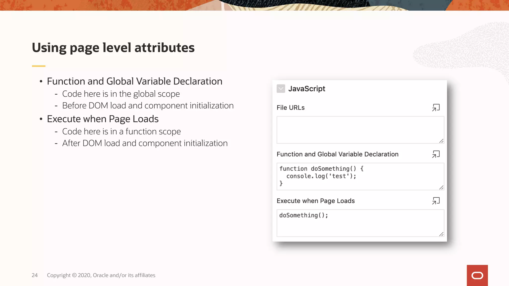 Copyright © 2020, Oracle and/or its affiliates24 • Function and Global Variable Declaration - Code here is in the global scope - Before DOM load and component initialization • Execute when Page Loads - Code here is in a function scope - After DOM load and component initialization Using page level attributes 