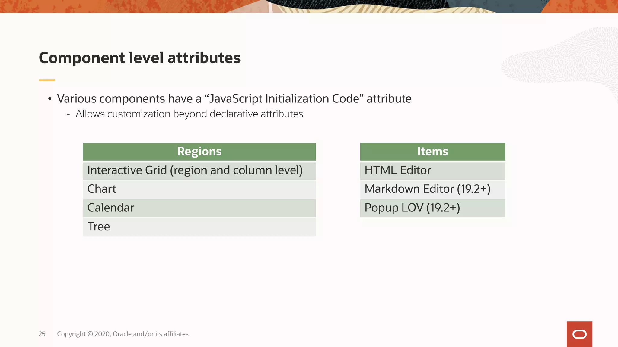 Copyright © 2020, Oracle and/or its affiliates25 • Various components have a “JavaScript Initialization Code” attribute - Allows customization beyond declarative attributes Component level attributes Regions Interactive Grid (region and column level) Chart Calendar Tree Items HTML Editor Markdown Editor (19.2+) Popup LOV (19.2+) 