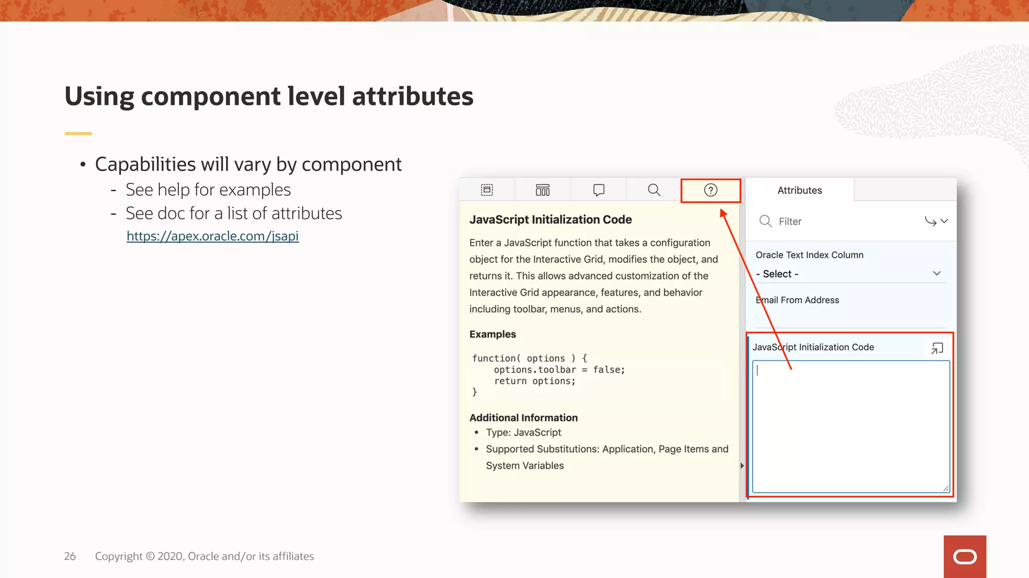 Copyright © 2020, Oracle and/or its affiliates26 • Capabilities will vary by component - See help for examples - See doc for a list of attributes Using component level attributes https://apex.oracle.com/jsapi 