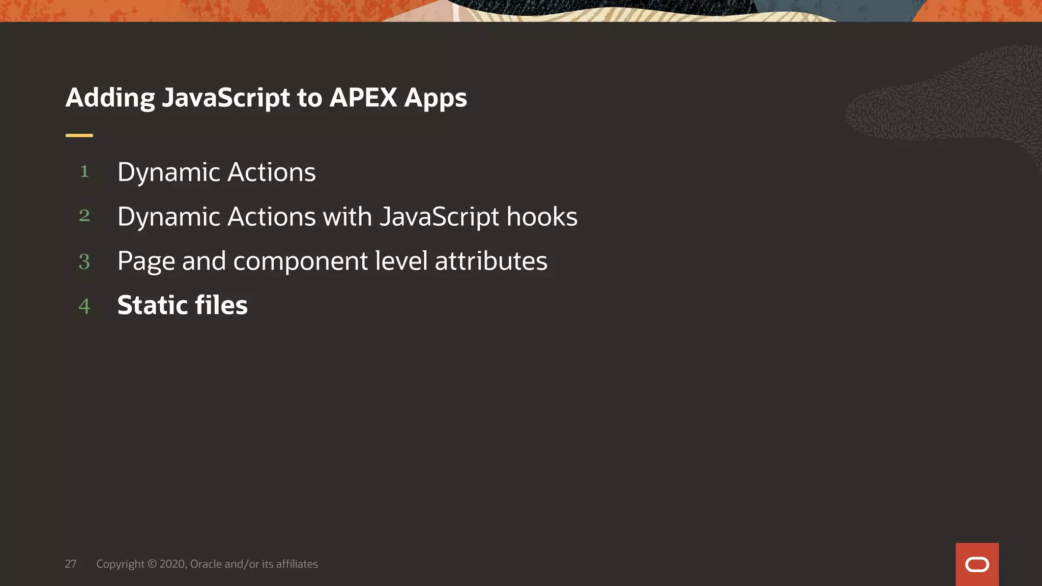 Copyright © 2020, Oracle and/or its affiliates27 4 3 2 1 Static files Page and component level attributes Dynamic Actions with JavaScript hooks Dynamic Actions Adding JavaScript to APEX Apps 