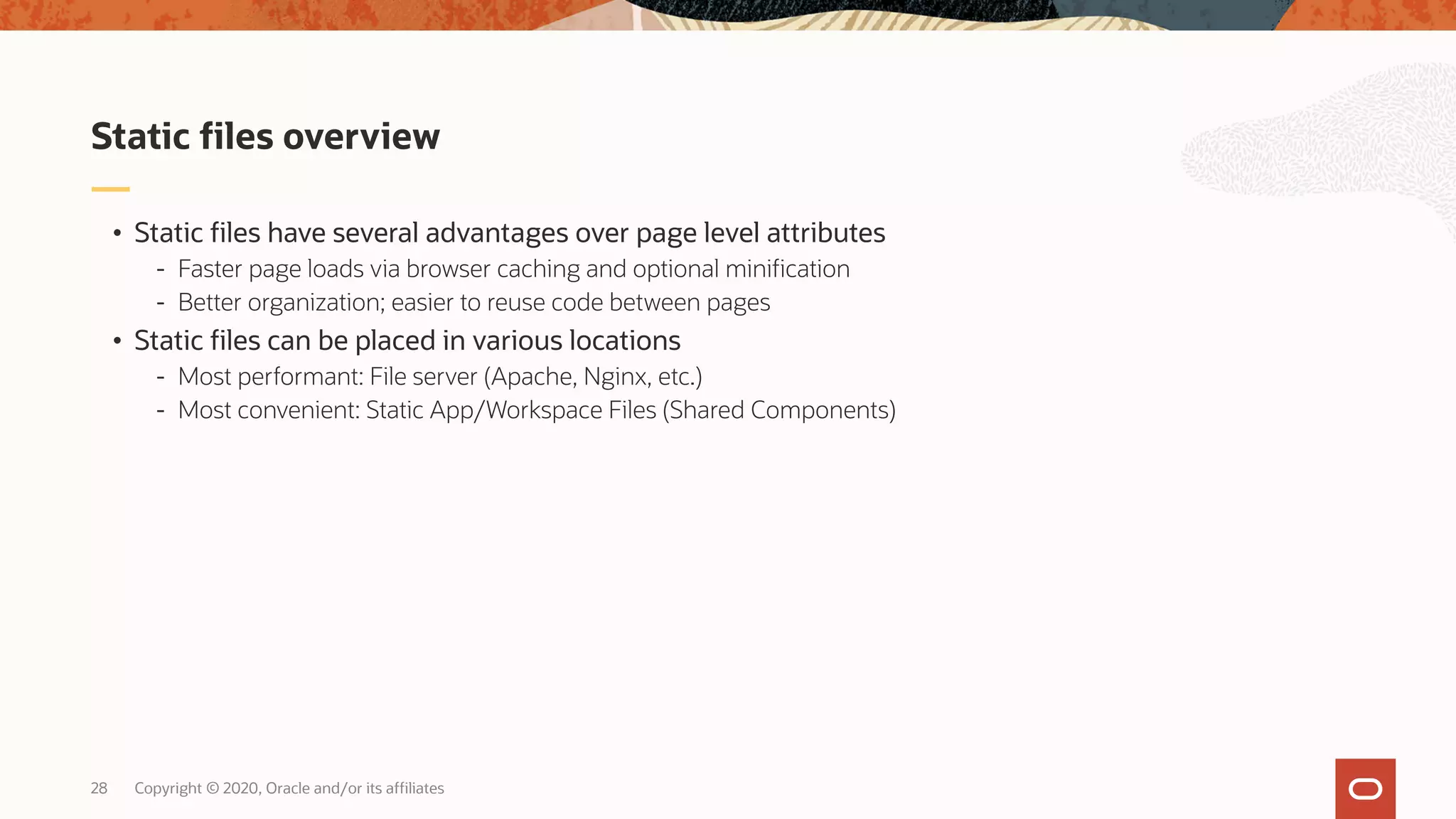 Copyright © 2020, Oracle and/or its affiliates28 • Static files have several advantages over page level attributes - Faster page loads via browser caching and optional minification - Better organization; easier to reuse code between pages • Static files can be placed in various locations - Most performant: File server (Apache, Nginx, etc.) - Most convenient: Static App/Workspace Files (Shared Components) Static files overview 