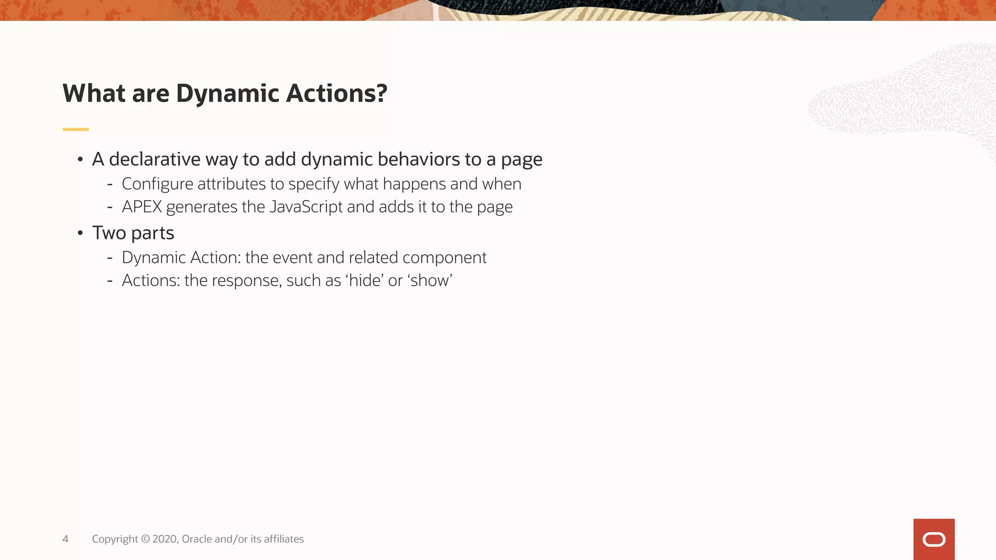 Copyright © 2020, Oracle and/or its affiliates4 • A declarative way to add dynamic behaviors to a page - Configure attributes to specify what happens and when - APEX generates the JavaScript and adds it to the page • Two parts - Dynamic Action: the event and related component - Actions: the response, such as ‘hide’ or ‘show’ What are Dynamic Actions? 