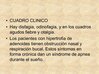 • CUADRO CLINICO
• Hay disfagia, odinofagia, y en los cuadros
agudos fiebre y otalgia.
• Los pacientes con hipertrofia de
adenoides tienen obstrucción nasal y
respiración bucal. Estos síntomas en
forma crónica dan un síndrome de apnea
durante el sueño.
 