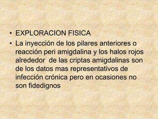 • EXPLORACION FISICA
• La inyección de los pilares anteriores o
reacción peri amigdalina y los halos rojos
alrededor de las criptas amigdalinas son
de los datos mas representativos de
infección crónica pero en ocasiones no
son fidedignos
 