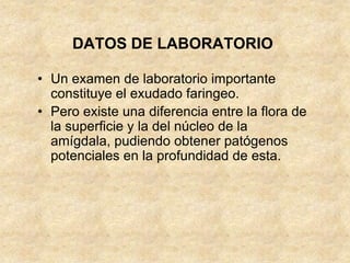 DATOS DE LABORATORIO
• Un examen de laboratorio importante
constituye el exudado faringeo.
• Pero existe una diferencia entre la flora de
la superficie y la del núcleo de la
amígdala, pudiendo obtener patógenos
potenciales en la profundidad de esta.
 