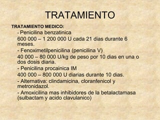 TRATAMIENTO
TRATAMIENTO MEDICO:
- Penicilina benzatinica
600 000 – 1 200 000 U cada 21 dias durante 6
meses.
- Fenoximetilpenicilina (penicilina V)
40 000 – 80 000 U/kg de peso por 10 dias en una o
dos dosis diaria.
- Penicilina procainica IM
400 000 – 800 000 U diarias durante 10 dias.
- Alternativa: clindamicina, cloranfenicol y
metronidazol.
- Amoxicilina mas inhibidores de la betalactamasa
(sulbactam y acido clavulanico)
 