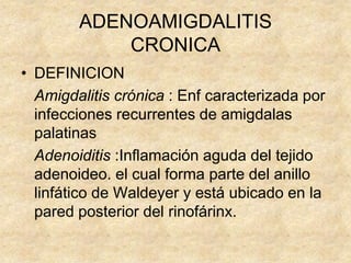 ADENOAMIGDALITIS
CRONICA
• DEFINICION
Amigdalitis crónica : Enf caracterizada por
infecciones recurrentes de amigdalas
palatinas
Adenoiditis :Inflamación aguda del tejido
adenoideo. el cual forma parte del anillo
linfático de Waldeyer y está ubicado en la
pared posterior del rinofárinx.
 