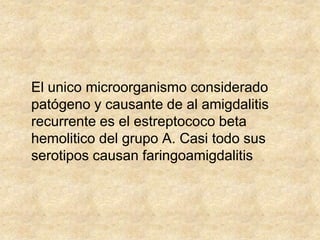 El unico microorganismo considerado
patógeno y causante de al amigdalitis
recurrente es el estreptococo beta
hemolitico del grupo A. Casi todo sus
serotipos causan faringoamigdalitis
 