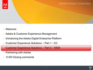 Agenda

   Welcome
   Adobe & Customer Experience Management
   Introducing the Adobe Digital Enterprise Platform
   Customer Experience Solutions – Part 1 - CC
   Customer Experience Solutions – Part 2 - WEM
   Partnering with Adobe
   13:00 Closing comments


                                       1
 