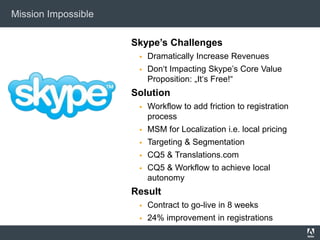 Mission Impossible

                     Skype’s Challenges
                         Dramatically Increase Revenues
                         Don‗t Impacting Skype‘s Core Value
                          Proposition: „It‗s Free!―
                     Solution
                         Workflow to add friction to registration
                          process
                         MSM for Localization i.e. local pricing
                         Targeting & Segmentation
                         CQ5 & Translations.com
                         CQ5 & Workflow to achieve local
                          autonomy
                     Result
                         Contract to go-live in 8 weeks
                         24% improvement in registrations
 