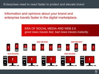 Enterprises need to react faster to protect and elevate brand


Information and opinions about your brand and
enterprise travels faster in the digital marketplace.


                 ERA OF SOCIAL MEDIA AND WEB 2.0
                 good news travels fast, bad news travels instantly.


                              BAD REVIEW!                         BAD REVIEW!


   !       !     !        !       !             !   !     !           !         !       !

   BAD REVIEW!                                          BAD REVIEW!


       !              !                         !             !                     !


                                            7
 