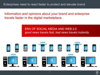 Enterprises need to react faster to protect and elevate brand


Information and opinions about your brand and enterprise
travels faster in the digital marketplace.


                  ERA OF SOCIAL MEDIA AND WEB 2.0
                  good news travels fast, bad news travels instantly.


                              GOOD                              GOOD
                             COMMENT                           COMMENT
             :)   :)                            :)               :)
   :)                   :)     :)          :)        :)                  :)        :)

     GOOD                                             GOOD
    COMMENT                                          COMMENT

        :)             :)                  :)             :)                  :)


                                       8
 