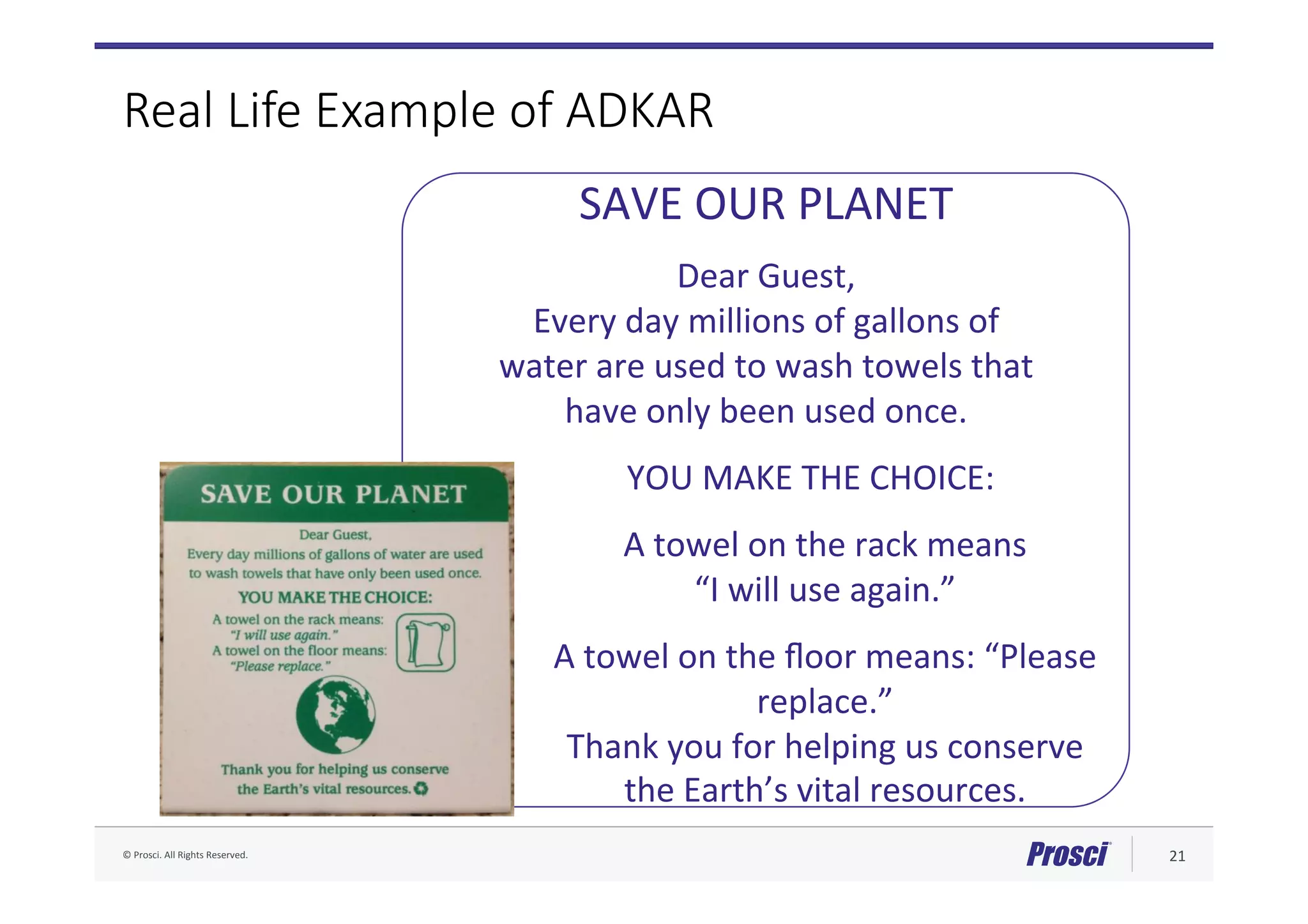 ©	Prosci.	All	Rights	Reserved.	 21	
Real Life Example of ADKAR
SAVE	OUR	PLANET	
	
Dear	Guest,		
Every	day	millions	of	gallons	of		
water	are	used	to	wash	towels	that		
have	only	been	used	once.	
	
YOU	MAKE	THE	CHOICE:	
	
A	towel	on	the	rack	means		
“I	will	use	again.”		
	
A	towel	on	the	ﬂoor	means:	“Please	
replace.”	
Thank	you	for	helping	us	conserve	
the	Earth’s	vital	resources.	
 