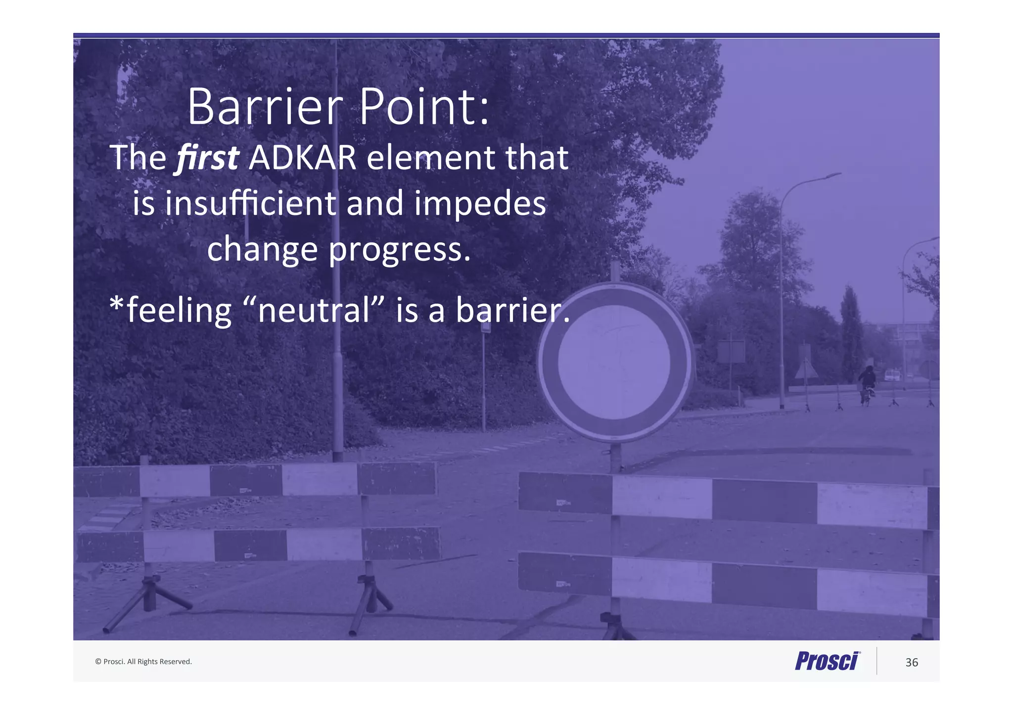 ©	Prosci.	All	Rights	Reserved.	 36	
Barrier Point:
The	ﬁrst	ADKAR	element	that		
is	insuﬃcient	and	impedes		
change	progress.		
	
*feeling	“neutral”	is	a	barrier.	
 