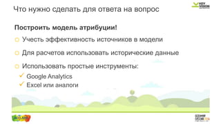 Построить модель атрибуции!
o Учесть эффективность источников в модели
o Для расчетов использовать исторические данные
o Использовать простые инструменты:
 Google Analytics
 Excel или аналоги
Что нужно сделать для ответа на вопрос
 