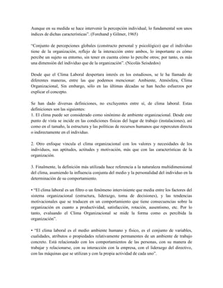 Aunque en su medida se hace intervenir la percepción individual, lo fundamental son unos
índices de dichas características”. (Forehand y Gilmer, 1965)
“Conjunto de percepciones globales (constructo personal y psicológico) que el individuo
tiene de la organización, reflejo de la interacción entre ambos, lo importante es cómo
percibe un sujeto su entorno, sin tener en cuenta cómo lo percibe otros; por tanto, es más
una dimensión del individuo que de la organización”. (Nicolás Seisdedos)
Desde que el Clima Laboral despertara interés en los estudiosos, se le ha llamado de
diferentes maneras, entre las que podemos mencionar: Ambiente, Atmósfera, Clima
Organizacional, Sin embargo, sólo en las últimas décadas se han hecho esfuerzos por
explicar el concepto.
Se han dado diversas definiciones, no excluyentes entre sí, de clima laboral. Estas
definiciones son las siguientes:
1. El clima puede ser considerado como sinónimo de ambiente organizacional. Desde este
punto de vista se incide en las condiciones físicas del lugar de trabajo (instalaciones), así
como en el tamaño, la estructura y las políticas de recursos humanos que repercuten directa
o indirectamente en el individuo.
2. Otro enfoque vincula el clima organizacional con los valores y necesidades de los
individuos, sus aptitudes, actitudes y motivación, más que con las características de la
organización.
3. Finalmente, la definición más utilizada hace referencia a la naturaleza multidimensional
del clima, asumiendo la influencia conjunta del medio y la personalidad del individuo en la
determinación de su comportamiento.
• “El clima laboral es un filtro o un fenómeno interviniente que media entre los factores del
sistema organizacional (estructura, liderazgo, toma de decisiones), y las tendencias
motivacionales que se traducen en un comportamiento que tiene consecuencias sobre la
organización en cuanto a productividad, satisfacción, rotación, ausentismo, etc. Por lo
tanto, evaluando el Clima Organizacional se mide la forma como es percibida la
organización”.
• “El clima laboral es el medio ambiente humano y físico, es el conjunto de variables,
cualidades, atributos o propiedades relativamente permanentes de un ambiente de trabajo
concreto. Está relacionado con los comportamientos de las personas, con su manera de
trabajar y relacionarse, con su interacción con la empresa, con el liderazgo del directivo,
con las máquinas que se utilizan y con la propia actividad de cada uno”.
 
