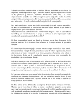 Actitudes de rechazo pueden resultar en huelgas, lentitud, ausentismo y rotación de los
empleados. También pueden dar lugar a conflictos laborales, bajo desempeño, mala calidad
de los productos y servicios, problemas disciplinarios, entre otros. Los costos
organizacionales asociados con actitudes negativas de los empleados pueden reducir la
competitividad de una organización. Por el contrario, las actitudes favorables, son deseables
para la dirección y elevan la productividad y la satisfacción de los empleados.
Pero puede suceder que, aunque la actitud de un empleado frente a la empresa sea positiva,
las políticas que ésta imparte no sean justas ni adecuadas para el personal, lo que llevaría a
largo plazo a la aparición de posibles conflictos.
“Una administración conductual efectiva continuamente dirigida a crear un clima laboral
favorable y un ambiente humano de apoyo y confianza en una organización puede
contribuir a la generación de actitudes favorables”.
El clima organizacional puede ser vínculo u obstáculo para el buen desempeño de la
empresa, puede ser factor de distinción e influencia en el comportamiento de quienes la
integran.
La cultura organizacional influye y a su vez es influenciada por la calidad del clima laboral.
Frecuentemente el concepto de clima, se confunde con el de cultura organizacional, pero se
diferencia en ser menos permanente en el tiempo, es decir, es bastante y surge natural e
inevitablemente dentro de la organización aunque comparta una connotación de
continuidad y de evolución en el tiempo.
Habría que hablar por tanto, de un clima que no es uniforme dentro de la organización. Por
el contrario la cultura es estable y ha sido promulgada por los miembros de la misma. La
conexión entre la cultura y clima se basa específicamente en que las políticas, misión,
valores que se manejen dentro de la empresa, es decir la cultura, influirá directamente en el
comportamiento y la percepción que tendrán las personas de su ambiente de trabajo.
Es importante señalar que no se puede hablar de un único clima, sino de la existencia de
subclimas que coexisten simultáneamente. Así, una unidad de negocios dentro de una
organización puede tener un clima excelente, mientras que en otra unidad el ambiente de
trabajo puede ser muy deficiente.
El clima laboral podría diferencial a las empresas de éxito de las empresas mediocres.
Mientras que un buen clima de trabajo se orienta a los objetivos generales, un mal clima
destruye el ambiente de trabajo ocasionando situaciones de conflicto y de bajo rendimiento.
Así, por ejemplo un clima organizacional relativamente estable y favorable podría reducir
los costos que devendrían de la rotación, el ausentismo, insatisfacción laboral, evitando la
 