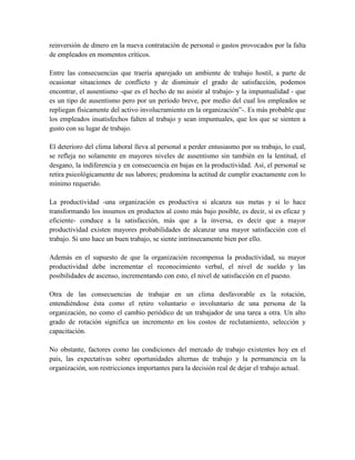 reinversión de dinero en la nueva contratación de personal o gastos provocados por la falta
de empleados en momentos críticos.
Entre las consecuencias que traería aparejado un ambiente de trabajo hostil, a parte de
ocasionar situaciones de conflicto y de disminuir el grado de satisfacción, podemos
encontrar, el ausentismo -que es el hecho de no asistir al trabajo- y la impuntualidad - que
es un tipo de ausentismo pero por un período breve, por medio del cual los empleados se
repliegan físicamente del activo involucramiento en la organización”-. Es más probable que
los empleados insatisfechos falten al trabajo y sean impuntuales, que los que se sienten a
gusto con su lugar de trabajo.
El deterioro del clima laboral lleva al personal a perder entusiasmo por su trabajo, lo cual,
se refleja no solamente en mayores niveles de ausentismo sin también en la lentitud, el
desgano, la indiferencia y en consecuencia en bajas en la productividad. Así, el personal se
retira psicológicamente de sus labores; predomina la actitud de cumplir exactamente con lo
mínimo requerido.
La productividad -una organización es productiva si alcanza sus metas y si lo hace
transformando los insumos en productos al costo más bajo posible, es decir, si es eficaz y
eficiente- conduce a la satisfacción, más que a la inversa, es decir que a mayor
productividad existen mayores probabilidades de alcanzar una mayor satisfacción con el
trabajo. Si uno hace un buen trabajo, se siente intrínsecamente bien por ello.
Además en el supuesto de que la organización recompensa la productividad, su mayor
productividad debe incrementar el reconocimiento verbal, el nivel de sueldo y las
posibilidades de ascenso, incrementando con esto, el nivel de satisfacción en el puesto.
Otra de las consecuencias de trabajar en un clima desfavorable es la rotación,
entendiéndose ésta como el retiro voluntario o involuntario de una persona de la
organización, no como el cambio periódico de un trabajador de una tarea a otra. Un alto
grado de rotación significa un incremento en los costos de reclutamiento, selección y
capacitación.
No obstante, factores como las condiciones del mercado de trabajo existentes hoy en el
país, las expectativas sobre oportunidades alternas de trabajo y la permanencia en la
organización, son restricciones importantes para la decisión real de dejar el trabajo actual.
 